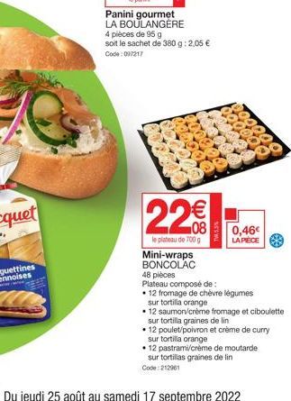 Panini gourmet  LA BOULANGÈRE  4 pièces de 95 g soit le sachet de 380 g: 2,05 € Code: 097217  22€€  le plateau de 700 g  TW45.5%  0,46€  LA PIÈCE  Mini-wraps BONCOLAC  48 pièces Plateau composé de :  