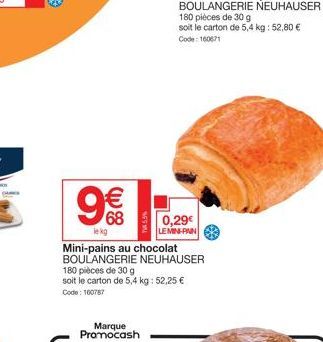 € 68  lekg  Marque Promocash  Mini-pains au chocolat BOULANGERIE NEUHAUSER  180 pièces de 30 g soit le carton de 5,4 kg: 52,25 € Code: 100787  0,29€  LE MIN-PAIN 