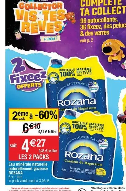 vis tes reves  a l'infini  3  fixeez  offerts  soit  2ème à -60%  pack  6€10,51  0,51 € le litre  4€2ew  les 2 packs  eau minérale naturelle naturellement gazeuse rozana  6 x 1 litre  le pack vendu se