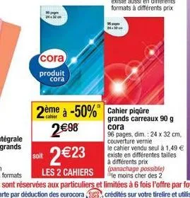 cora  produit cora  soit  2 €23  les 2 cahiers  2ème à -50% cahier piqûre 2€98  grands carreaux 90 g  cora  96 pages, dim.: 24 x 32 cm, couverture vernie  le cahier vendu seul à 1,49 € existe en diffé