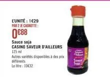 l'unité: 1629 par 2 je cagnotte:  0€88  sauce soja  casino saveur d'ailleurs 125 ml  autres variétés disponibles à des prix différents  le litre: 10632 