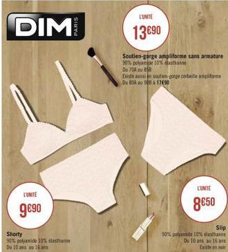 DIM  L'UNITE  9€90  Shorty 90% polyamide 10% elasthanne Du 10 ans au 16 ans  Soutien-gorge ampliforme sans armature 90% polyamide 10% elasthanne  Du 70A au 858  L'UNITE  13€90  Existe aussien soutien-