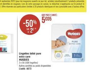 -50% S2E  Lingettes bébé pure extra care HUGGIES  3 x 56 (168 lingettes)  SOIT PAR 2 L'UNITÉ:  5€05  Autres variétés ou poids disponibles  L'unité: 6€73  HUGGIES  PURE EXTRA CARE  23 