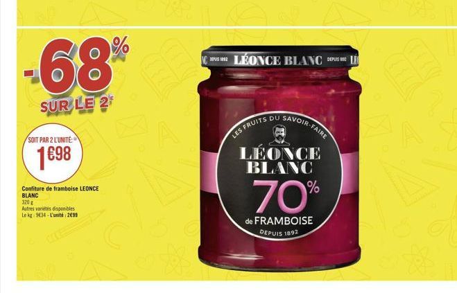 -68%  SUR LE 2  SOIT PAR 2 L'UNITÉ:  1€98  Confiture de framboise LEONCE BLANC  320 g  Autres variétés disponibles  Le kg: 9634-L'unité: 2699  CLÉONCE BLANC DEPUIS LE  SFRUITS DU SAVOIR-FAIRE  LES  LE