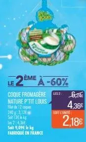 2ème a-60%  coque fromagère les 26,24€ nature p'tit louis  4,36€  filet de 12 coques 240 g: 3,126 soin 130 kg les 2:4,36€ soit 9,09€ le kg fabriqué en france  soit l'unite  2,18€ 