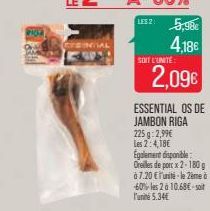 RIOR  LES 2:  5,98€ 4,18€  SOIT L'UNITÉ  2,09€  ESSENTIAL OS DE JAMBON RIGA 225 g: 2,99€ Les 2:4,18€  Egalement disponible  Oreilles de porc x 2-180 g  à 7.20 €l'unité le 2ème à 60% les 2 à 10,68€-soi