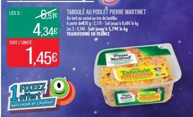 LES 3:  6,51€  4,34€  1,45€  SOIT L'UNITÉ  1 FIXEEZ  polit Fachat de 3 produits  TABOULÉ AU POULET PIERRE MARTINET  Ou torti au surimi ou trio de lentilles  A partir de 450 g: 2,17€ - Soit jusqu'à 8,6