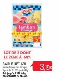 lustucru  lot de 2 dont le 2ème à -68%  jambon  fromage 19  raviolis lustucru jambon fromage ou 4 fromages a partir de 2 x 300 g soit 600 g soit jusqu'à 5,32€ le kg transformé en france  tot de  3,19€