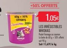 60g + 50%  OFFERTS  m  +50% OFFERTS  1.05€  LES IRRESISTIBLES WHISKAS  Poulet fromage au sauman La boite de 60 g + 50% offerts soit 90 g Soit 11,67€ le kg 