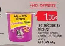 60g + 50%  offerts  m  +50% offerts  1.05€  les irresistibles whiskas  poulet fromage au sauman la boite de 60 g + 50% offerts soit 90 g soit 11,67€ le kg 