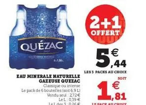 quézac  eau minerale naturelle gazeuse quezac classique ou intense  le pack de 6 bouteilles (soit 6,9 l) vendu seul: 2,72 €  lel: 0,39 € le l des 3: 0,26 €  2+1  offert uup  5,44  les 3 packs au choix