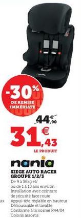 -30%  DE REMISE IMMEDIATE  44%  31,43  LE PRODUIT  nania  SIEGE AUTO RACER GROUPE 1/2/3 De 9 a 36kg et/  ou de 1 à 10 ans environ Installation avec ceinture de sécurité face route Appui-tête réglable 