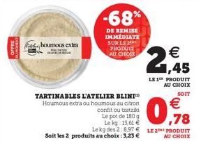 OFFRE  houmous extra  TARTINABLES L'ATELIER BLINI Houmous extra ou houmous au citron confit ou tzatziki  Le pot de 180 g  Le kg: 13.61 €78  Le kg des 2:8.97€ LE 2 PRODUIT Soit les 2 produits au choix 