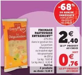 entre mont  le  dégustation  fromage pasteurise entremont™ 27% mg  dans le produit fini  la portion dégustation ou le sachet rape to gourmand  de 250g  le kg: 9,60 € le kg des 2:6,32 €  soit les  2 pr