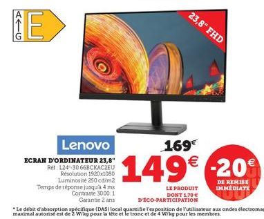 5G  E  Lenovo  ECRAN D'ORDINATEUR 23,8"  Ret 124-30 668CKACZEU Résolution 1920x1080 Luminosité 250 cd/m2 Temps de réponse jusqu'à 4 ms  Contraste 3000.1 Garantie 2 ans  23,8" FHD  LE PRODUIT  DONT 1.7