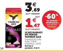 14  FORMAT FAMILIA  TAUREAU AILE  3,69  €  LE 1 PRODUIT SOIT  €  ,47  BASMATI LE PRODUIT  PENNAB GOLD  LE RIZ BASMATI DU PENJAB TAUREAU AILE  Le paquet de 1,2 kg Le kg 3,08 € Le kg des 2:2.15 € Soit l