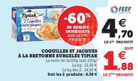 Tipiak  2 Coquilles Saint-Jacques  COQUILLES ST JACQUES  À LA BRETONNE SURGELÉE TIPIAK  -60%  DE REMISE IMMÉDIATE SUR LE 2  PRODUIT  La boite de 2x110g (soit 220g)  Lekg: 21,36 €  Le kg des 2:14,95 € 