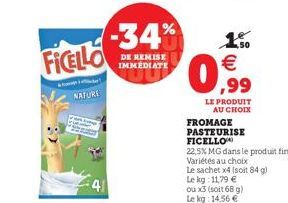 FICELLO  NAFURI  41  -34%  DE REMISE IMMEDIATE  1.50 €  0,99  FROMAGE  PASTEURISE  LE PRODUIT AU CHOIX  FICELLO  22,5% MG dans le produit fini  Variétés au choix  Le sachet x4 (soit 84 g) Le kg: 11,79