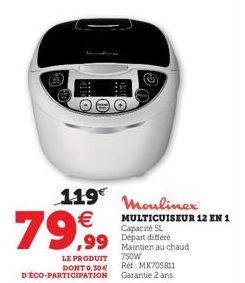 119 Moulinex €  79,99  MULTICUISEUR 12 EN 1  Capacité 5L  ,99 Départ différe  LE PRODUIT DONT 0,30€ D'ÉCO-PARTICIPATION  Maintien au chaud 750W  Ref: MK705811 Garantie 2 ans 