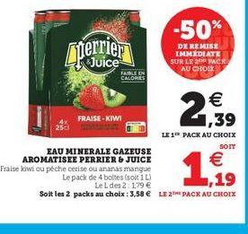 25cl  perrier  FAIBLE EN CALORIES  FRAISE - KIWI  EAU MINERALE GAZEUSE AROMATISEE PERRIER & JUICE  -50%  DE REMISE IMMÉDIATE SUR LE 2 PACK AU CHOIX  € 1,39  LE 1 PACK AU CHOIX  SOIT  €  1.,19  Fraise 