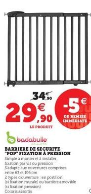 34%  € ,90  LE PRODUIT  badabulle  BARRIERE DE SECURITE "POP" FIXATION À PRESSION  Simple à monter et à installer, fixation par vis ou pression S'adapte aux ouvertures comprises entre 63 et 106 cm  -5