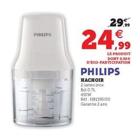 PHILIPS  29.99  €  24,99  LE PRODUIT DONT 0.30€ D'ÉCO-PARTICIPATION  PHILIPS  HACHOIR 2 lames inox Bol 0.7L 450W Ref: HR1393/00 Garantie 2 ans 