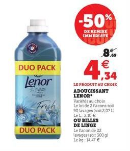 DUO PACK  Lenor  To Callin  Frigh  DUO PACK  -50%  DE REMISE IMMÉDIATE  4,34  8% €  LE PRODUIT AU CHOIX ADOUCISSANT LENOR  Variétés au choix  Le lot de 2 flacons soit 90 lavages (soit 2,07 L)  Le L: 2