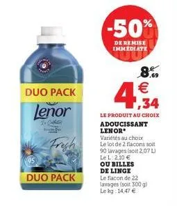 duo pack  lenor  to callin  frigh  duo pack  -50%  de remise immédiate  4,34  8% €  le produit au choix adoucissant lenor  variétés au choix  le lot de 2 flacons soit 90 lavages (soit 2,07 l)  le l: 2