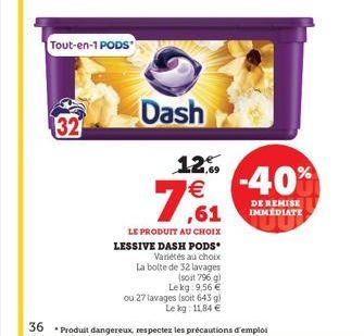 32  Tout-en-1 PODS  Dash  7,61  12,9 €  -40%  DE REMISE IMMEDIATE  LE PRODUIT AU CHOIX LESSIVE DASH PODS Variétés au choix La bolte de 32 lavages (soit 796 g) Lekg: 9,56 €  ou 27 lavages (soit 643 g) 