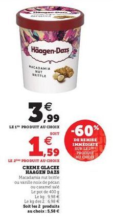 Häagen-Dazs  MACADAMIA NUT BRITTLE  3,99  LE 1 PRODUIT AU CHOIX  SOIT  € 1,59  LE 2 PRODUIT AU CHOIX CREME GLACEE HAAGEN DAZS Macadamia nut brittle ou vanille noix de pécan ou caramel sale  Le pot de 