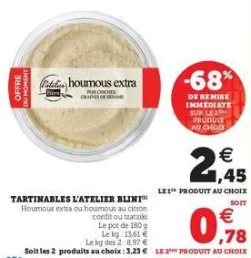 offre du moment  catalin houmous extra  -bini  miches  graines de am  tartinables l'atelier blini houmous extra ou houmous au citron  confit ou tzatziki le pot de 180 g  le kg: 13,61 €  €  ,78  le kg 