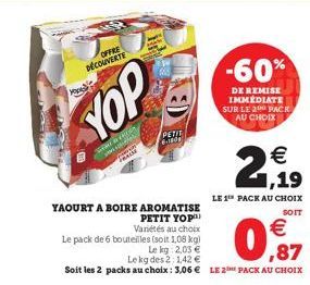 OFFRE DÉCOUVERTE  Morale  do  PETIT 6-180  -60%  DE REMISE IMMÉDIATE SUR LE 2 PACK AU CHOIX  YAOURT A BOIRE AROMATISE PETIT YOP  Variétés au choix Le pack de 6 bouteilles (soit 1,08 kg)  Le kg: 2,03 €