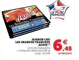 Aoste  Les Grandes Tranches VER  JAMBON CRU  LES GRANDES TRANCHES AOSTE C  Le lot de 2 barquettes +1 barquette offerte (soit 300 g)  Le kg: 2150 €  2..3 LE PORC FRANÇAIS  6  € ,45  LE PRODUIT 