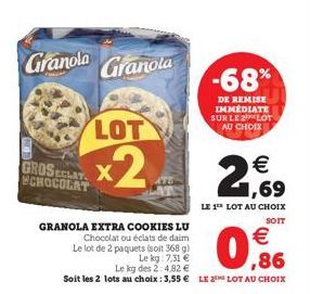 Granola  Granola  LOT  x2  GROSECLAY CHOCOLAT  -68%  DE REMISE IMMEDIATE SUR LE LOT AU CHOIX  21,69  LE 1 LOT AU CHOIX  SOIT  GRANOLA EXTRA COOKIES LU Chocolat ou éclats de daim  €  Le lot de 2 paquet