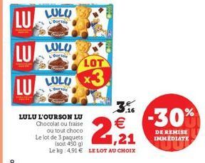 LU LULU  Courson  LULULO  LU LULU  LULU L'OURSON LU Chocolat ou fraise  ou tout choco  LOT  ,16  € 1,21  Le lot de 3 paquets  (soit 450 g)  Le kg 4,91 € LE LOT AU CHOIX  -30%  DE REMISE IMMEDIATE 