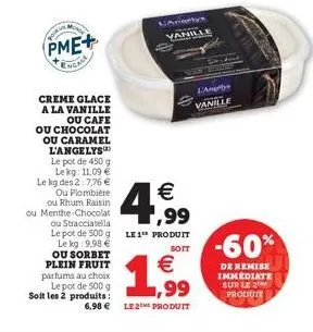 your in  monse  pme+  ngage  creme glace a la vanille ou cafe  ou chocolat ou caramel l'angelys  le pot de 450 g le kg: 11,09 € le kg des 2: 7,76 €  ou plombière ou rhum raisin  ou menthe chocolat  an