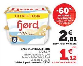 8  OFFRE PLAISIR  fjørd  VÄNILLE  SPECIALITE LAITIERE FJORDU  €  Vanille ou nature ou coco Le pack de 8 pots (soit 1kg) Le kg des 2: 197 € Soitles 2 packs au choix: 3,93 € LE 2 PACK AU CHOIX  1,12  -6