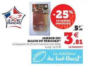 le porc. français  jambon sec  saloir du perigord  la barquette de 20 mini tranches (soit 300g)  lekg: 12,70 €  -25%  de remise immediate  5,09  €  3,81  le produit  le meilleur du sud-ouest  5 