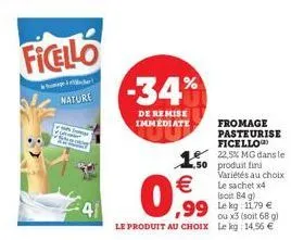 nature  -34%  de remise immediate  0,99  le produit au choix  150 produit fini  ,99 lekg: 11.79 €  ou x3 (soit 68 g) le kg: 14,56 €  fromage pasteurise ficello 22,5% mg dans le  variétés au choix le s