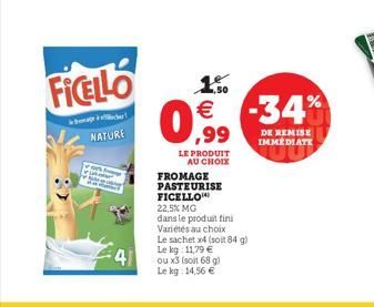 NATURE  FICELLO  41  1.50 €  ,99  LE PRODUIT AU CHOIX  FROMAGE PASTEURISE FICELLO  22,5% MG  dans le produit fini  ou x3 (soit 68 g)  Le kg: 14,56 €  Variétés au choix  Le sachet x4 (soit 84 g) Le kg: