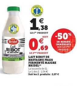 Bridel Lait RIBOT  DE BRETAGNE  FERMENTE 1L  BAITAON  €  ,38  LE 1¹ PRODUIT  SOIT  € ,69  LE PRODUIT LAIT RIBOT DE BRETAGNE FRAIS  FERMENTE MAIGRE BRIDEL  La bouteille de 11.  Le L des 2:1,04 €  Soit 