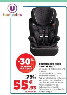 U tout petits  -30%  DE REMISE IMMEDIATE  REHAUSSEUR IMAX GROUPE 1/2/3  De 9 A 36 kg, de 1 ans à 10 ans environ  Installation Face à la route l'arrière du véhicule.  79.90 Appuie tête réglable en haut