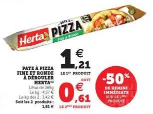 l'étui de 265g le kg: 4,57 € le kg des 2:3,42 € soit les 2 produits :  -date a  herta pizza  fine&ronde  pate à pizza fine et ronde le 1 produit à dérouler herta  1,21  €  €  ,61  1,81 € le 2 produit 