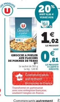 U  e  90  Gnocchi a poler  20%  SOIT 0,21 € VERSE SUR  GNOCCHI A POELER  AUX FLOCONS  DE POMMES DE TERRE  UMI  Le sachet de 300 g  Le kg 3,40 €  102  €  LE PRODUIT SOIT  €  LE PRODUIT € CARTE U DÉDUIT