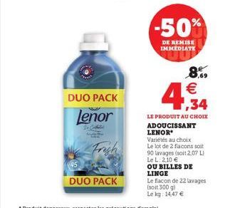 DUO PACK  lenor  Frigh  DUO PACK  -50%  DE REMISE IMMEDIATE  4,34  8% €  LE PRODUIT AU CHOIX ADOUCISSANT LENOR  Variétés au choix Le lot de 2 flacons soit 90 lavages (soit 2,07 L) Le L: 2,10 € OU BILL