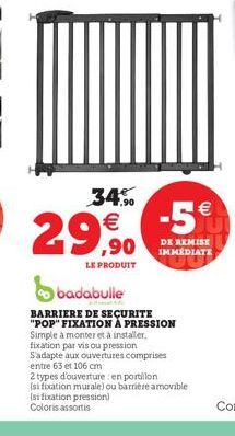 34%  € ,90  LE PRODUIT  badabulle  BARRIERE DE SECURITE "POP" FIXATION À PRESSION  Simple à monter et à installer, fixation par vis ou pression S'adapte aux ouvertures comprises entre 63 et 106 cm  -5