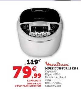 119 Moulinex €  79,99  MULTICUISEUR 12 EN 1  Capacité 5L  ,99 Départ différe  LE PRODUIT DONT 0,30€ D'ÉCO-PARTICIPATION  Maintien au chaud 750W  Ref: MK705811 Garantie 2 ans 