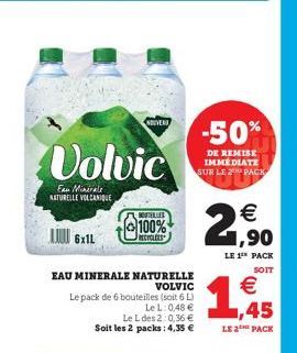 6x1L  Volvic  Eau Minérale NATURELLE VOLCANIQUE  NUVER  BUVIELLES  100%  RECYCLEES  EAU MINERALE NATURELLE  VOLVIC  Le pack de 6 bouteilles (soit 6 L)  LeL: 0,48 €  Le L des 2:0,36 € Soit les 2 packs: