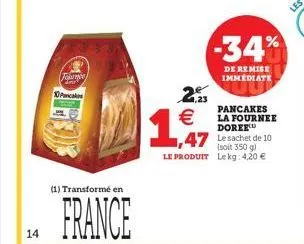 14  fome  10 pancakes  (1) transformé en  france  2.23  (11)  €  1,517  -34%  de remise immediate  pancakes la fournee doree  1,47 le sachet de 10  (soit 350 g)  le produit lekg: 4,20 € 
