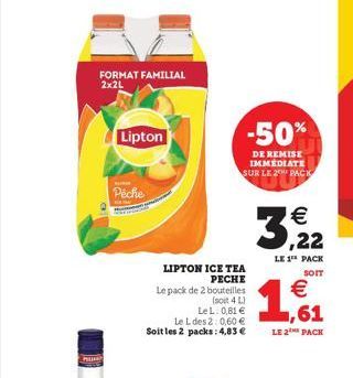 PH  FORMAT FAMILIAL 2x2L  Lipton  Peche  LIPTON ICE TEA PECHE  Le pack de 2 bouteilles  (soit 4 L) LeL: 0,81 € Le L des 2:0,60 € Soit les 2 packs: 4,83 €  -50%  DE REMISE IMMEDIATE SUR LE 2 PACK  33, 